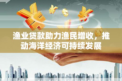 杂多渔业贷款助力渔民增收，推动海洋经济可持续发展